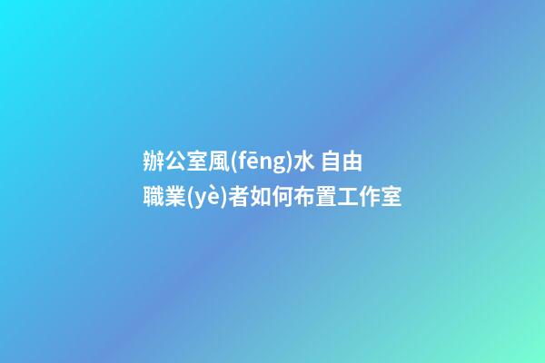 辦公室風(fēng)水 自由職業(yè)者如何布置工作室